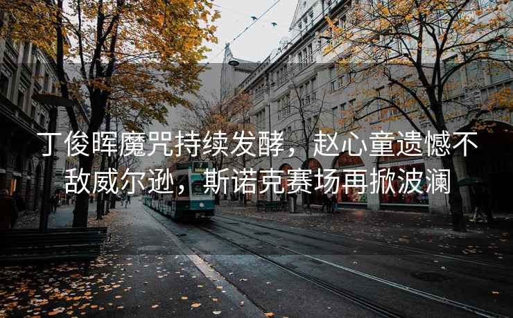 丁俊暉魔咒持續發酵，趙心童遺憾不敵威爾遜，斯諾克賽場再掀波瀾