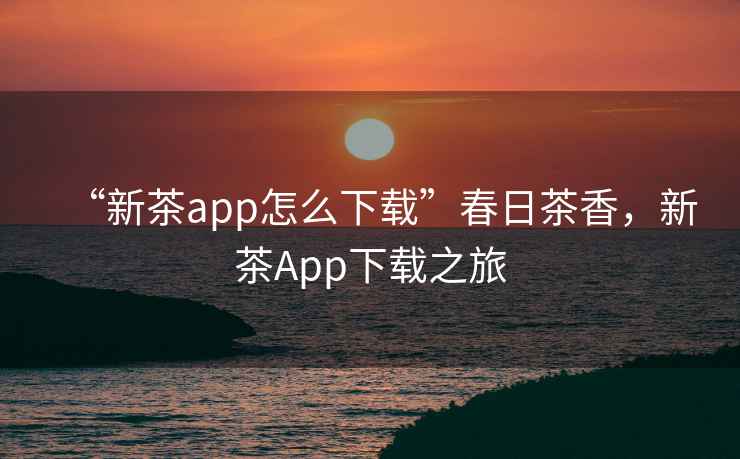 “新茶app怎么下載”春日茶香，新茶App下載之旅
