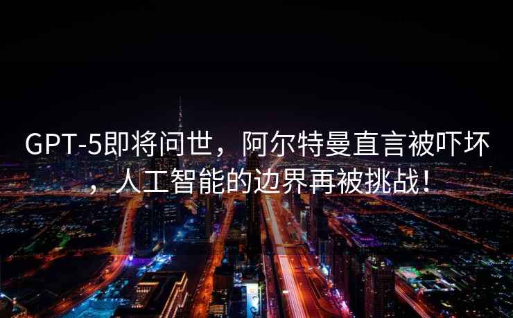 GPT-5即將問世，阿爾特曼直言被嚇壞，人工智能的邊界再被挑戰！