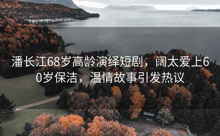 潘長(zhǎng)江68歲高齡演繹短劇，闊太愛上60歲保潔，溫情故事引發(fā)熱議