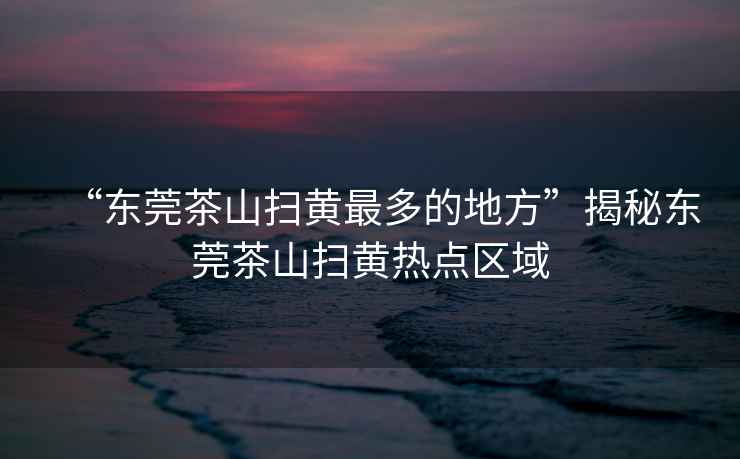 “東莞茶山掃黃最多的地方”揭秘東莞茶山掃黃熱點區域