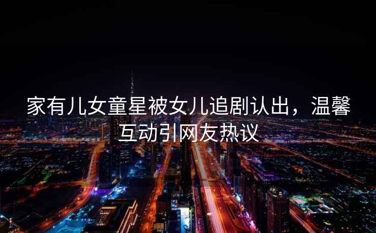 家有兒女童星被女兒追劇認出，溫馨互動引網友熱議