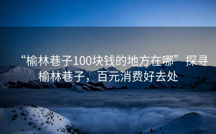 “榆林巷子100塊錢的地方在哪”探尋榆林巷子，百元消費好去處