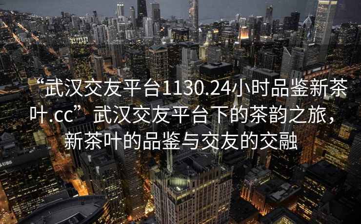 “武漢交友平臺1130.24小時品鑒新茶葉.cc”武漢交友平臺下的茶韻之旅，新茶葉的品鑒與交友的交融