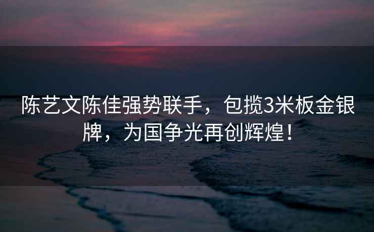 陳藝文陳佳強勢聯手，包攬3米板金銀牌，為國爭光再創輝煌！