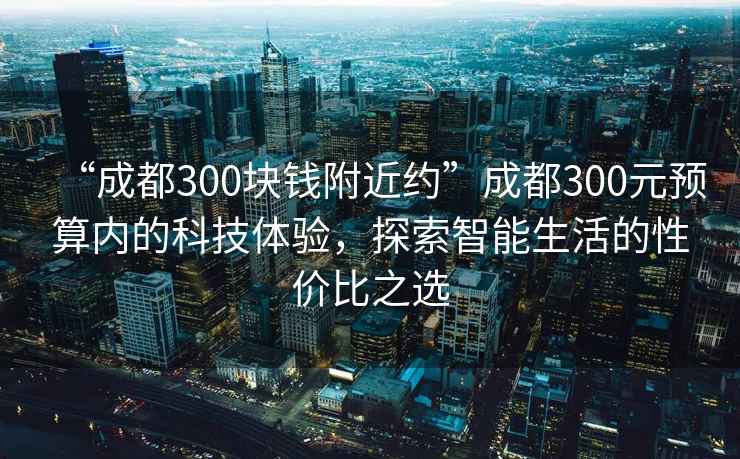 “成都300塊錢附近約”成都300元預算內的科技體驗，探索智能生活的性價比之選