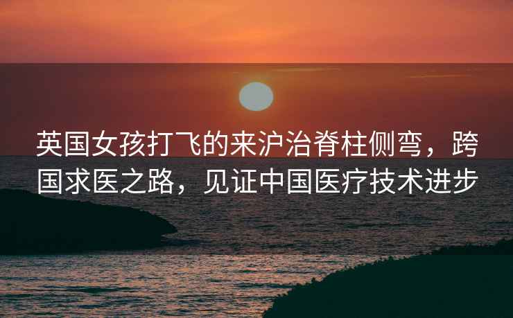 英國女孩打飛的來滬治脊柱側彎，跨國求醫之路，見證中國醫療技術進步