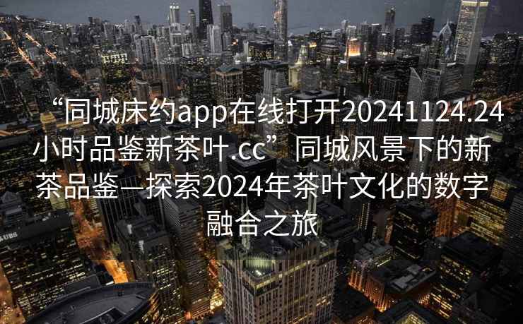 “同城床約app在線打開20241124.24小時品鑒新茶葉.cc”同城風景下的新茶品鑒—探索2024年茶葉文化的數(shù)字融合之旅