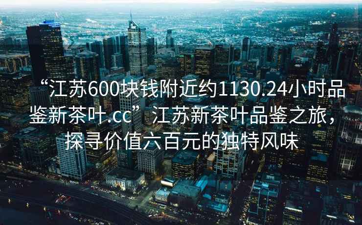 “江蘇600塊錢附近約1130.24小時品鑒新茶葉.cc”江蘇新茶葉品鑒之旅，探尋價值六百元的獨特風味