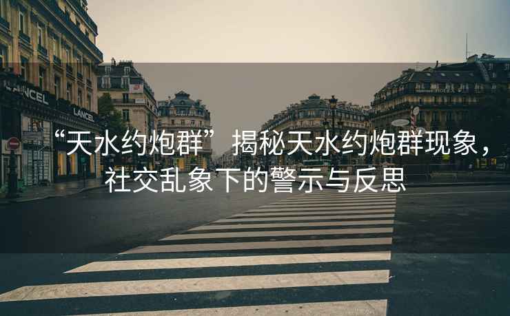 “天水約炮群”揭秘天水約炮群現象，社交亂象下的警示與反思