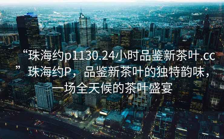 “珠海約p1130.24小時品鑒新茶葉.cc”珠海約P，品鑒新茶葉的獨(dú)特韻味，一場全天候的茶葉盛宴