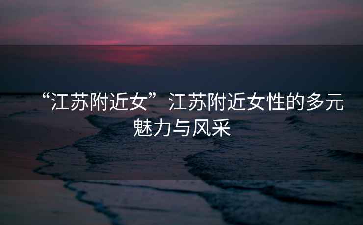 “江蘇附近女”江蘇附近女性的多元魅力與風采