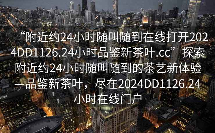 “附近約24小時隨叫隨到在線打開2024DD1126.24小時品鑒新茶葉.cc”探索附近約24小時隨叫隨到的茶藝新體驗—品鑒新茶葉，盡在2024DD1126.24小時在線門戶