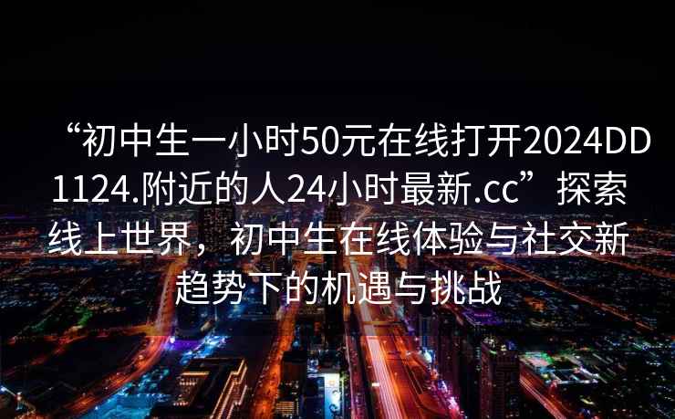 “初中生一小時50元在線打開2024DD1124.附近的人24小時最新.cc”探索線上世界，初中生在線體驗與社交新趨勢下的機遇與挑戰