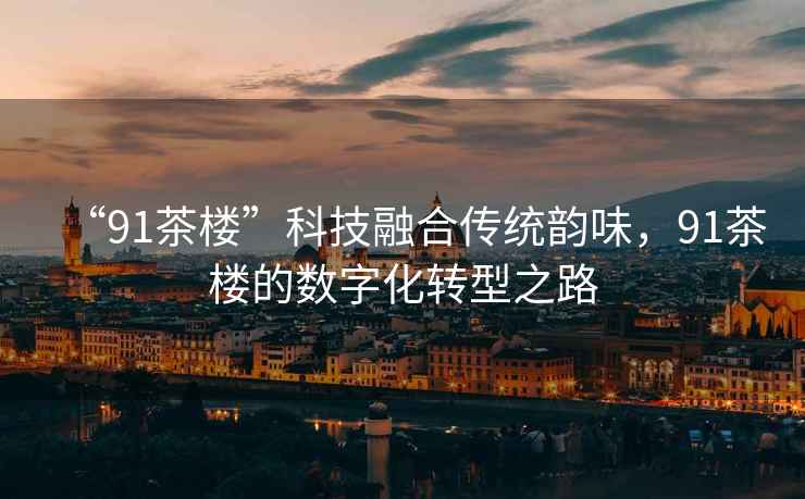 “91茶樓”科技融合傳統韻味，91茶樓的數字化轉型之路