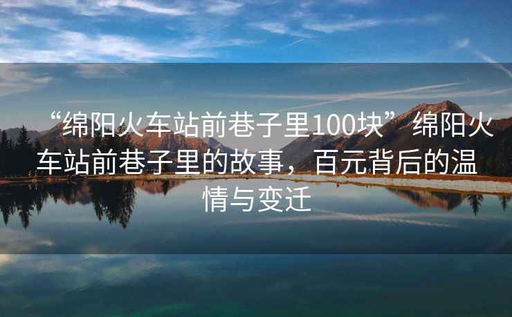 “綿陽火車站前巷子里100塊”綿陽火車站前巷子里的故事，百元背后的溫情與變遷