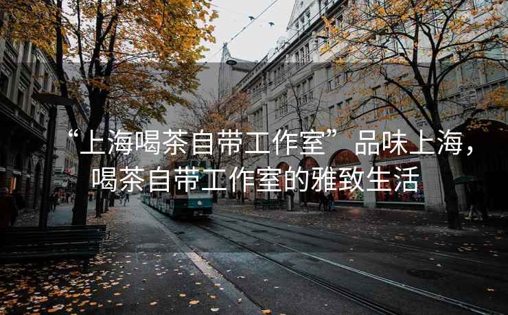 “上海喝茶自帶工作室”品味上海，喝茶自帶工作室的雅致生活
