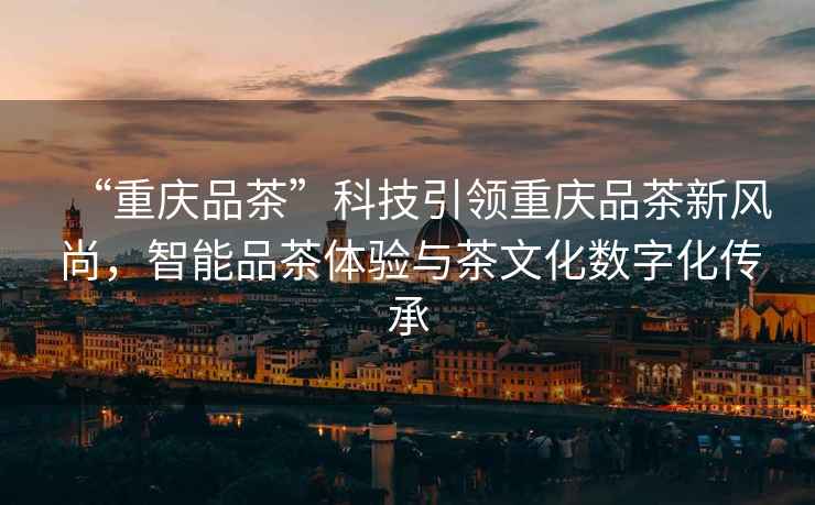 “重慶品茶”科技引領(lǐng)重慶品茶新風(fēng)尚，智能品茶體驗(yàn)與茶文化數(shù)字化傳承