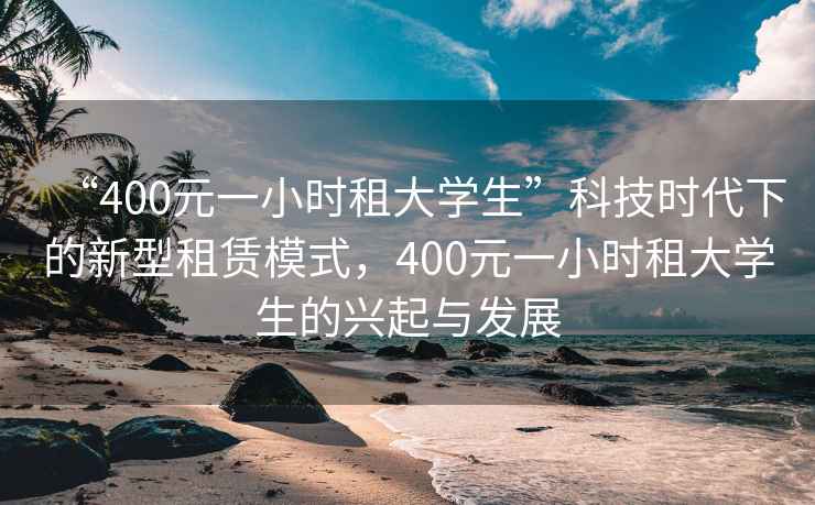 “400元一小時租大學(xué)生”科技時代下的新型租賃模式，400元一小時租大學(xué)生的興起與發(fā)展
