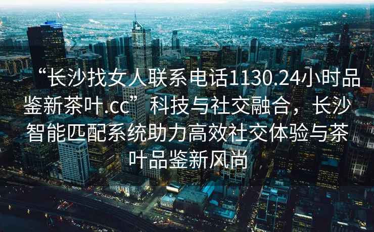“長沙找女人聯系電話1130.24小時品鑒新茶葉.cc”科技與社交融合，長沙智能匹配系統助力高效社交體驗與茶葉品鑒新風尚