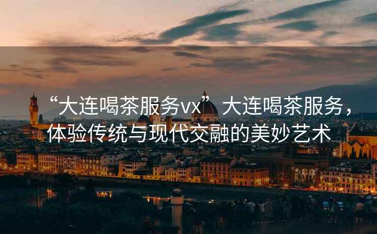 “大連喝茶服務(wù)vx”大連喝茶服務(wù)，體驗傳統(tǒng)與現(xiàn)代交融的美妙藝術(shù)