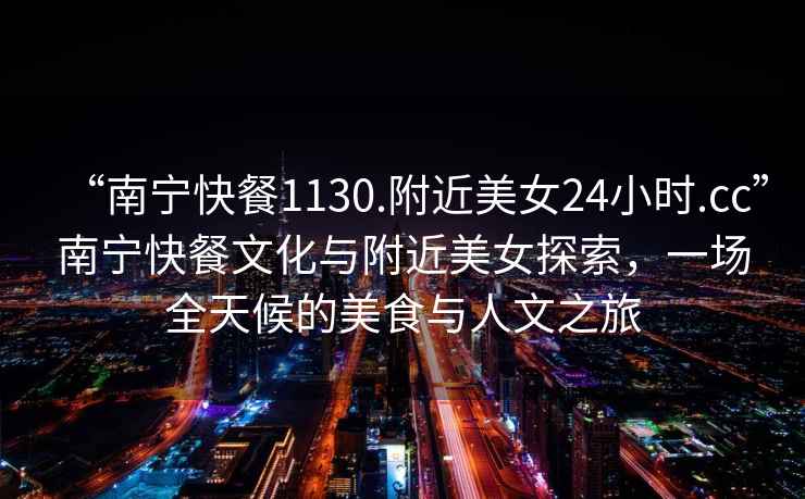 “南寧快餐1130.附近美女24小時.cc”南寧快餐文化與附近美女探索，一場全天候的美食與人文之旅