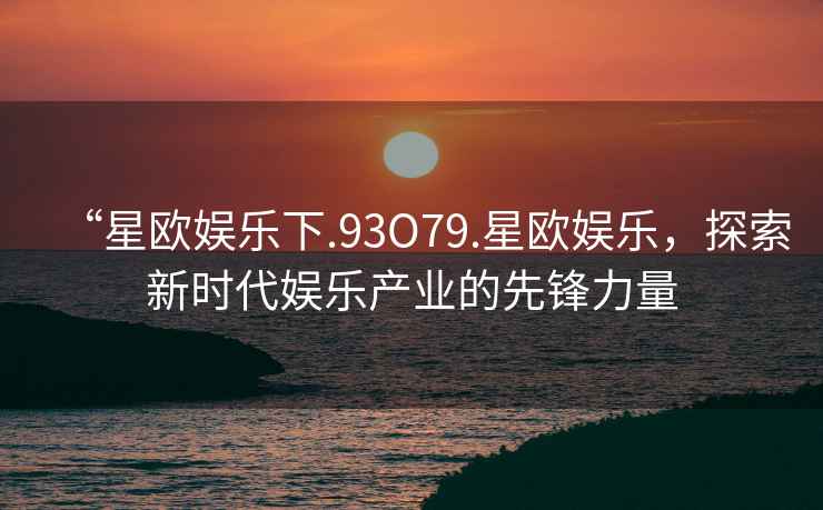 “星歐娛樂下.93O79.星歐娛樂，探索新時代娛樂產業的先鋒力量