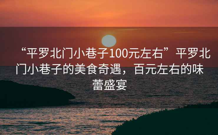 “平羅北門小巷子100元左右”平羅北門小巷子的美食奇遇，百元左右的味蕾盛宴