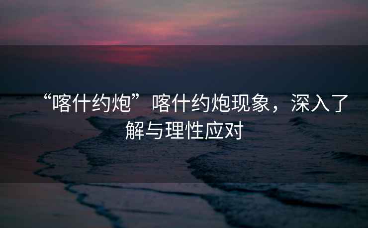 “喀什約炮”喀什約炮現象，深入了解與理性應對