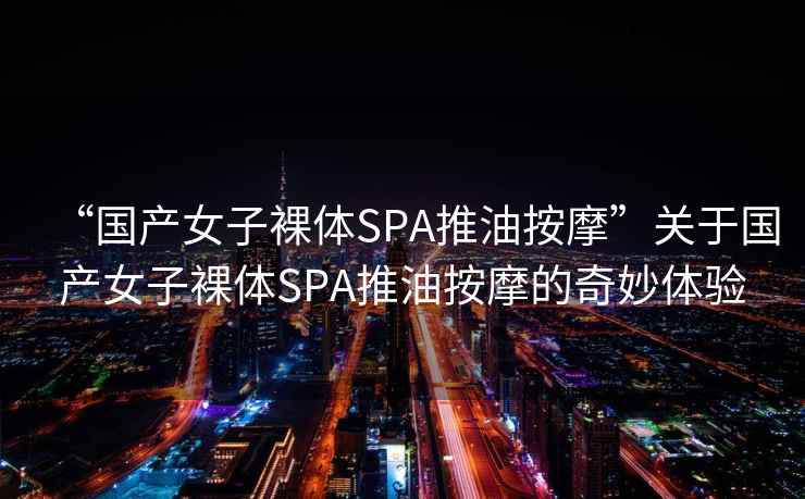 “國產女子裸體SPA推油按摩”關于國產女子裸體SPA推油按摩的奇妙體驗