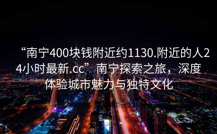 “南寧400塊錢附近約1130.附近的人24小時最新.cc”南寧探索之旅，深度體驗城市魅力與獨特文化