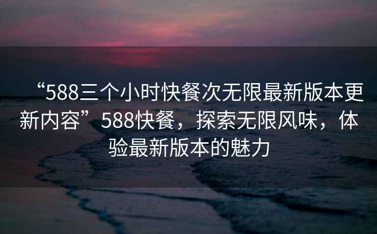 “588三個小時快餐次無限最新版本更新內容”588快餐，探索無限風味，體驗最新版本的魅力