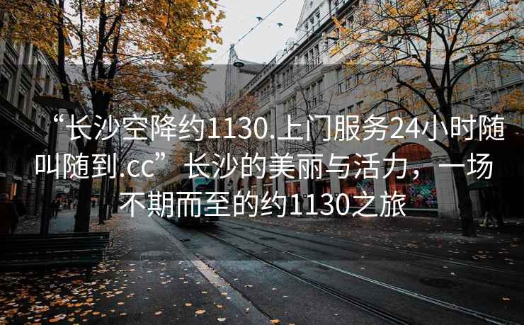 “長沙空降約1130.上門服務24小時隨叫隨到.cc”長沙的美麗與活力，一場不期而至的約1130之旅