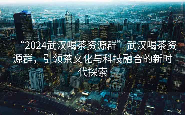 “2024武漢喝茶資源群”武漢喝茶資源群，引領茶文化與科技融合的新時代探索