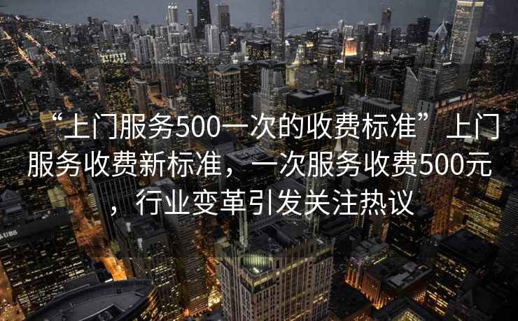 “上門服務500一次的收費標準”上門服務收費新標準，一次服務收費500元，行業變革引發關注熱議