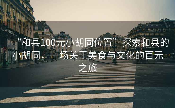 “和縣100元小胡同位置”探索和縣的小胡同，一場關于美食與文化的百元之旅