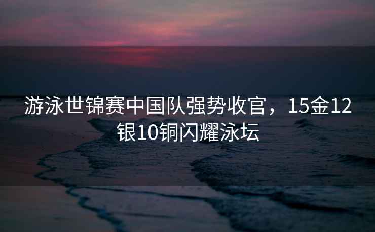 游泳世錦賽中國隊強勢收官，15金12銀10銅閃耀泳壇