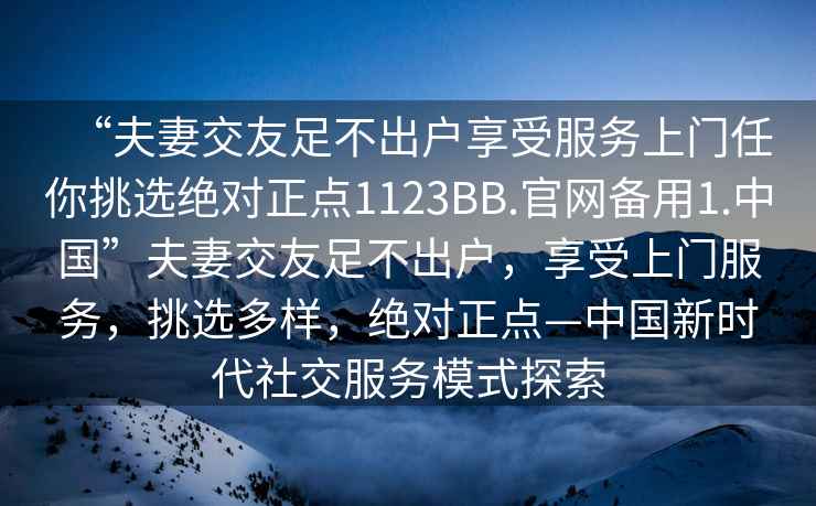 “夫妻交友足不出戶享受服務上門任你挑選絕對正點1123BB.官網備用1.中國”夫妻交友足不出戶，享受上門服務，挑選多樣，絕對正點—中國新時代社交服務模式探索