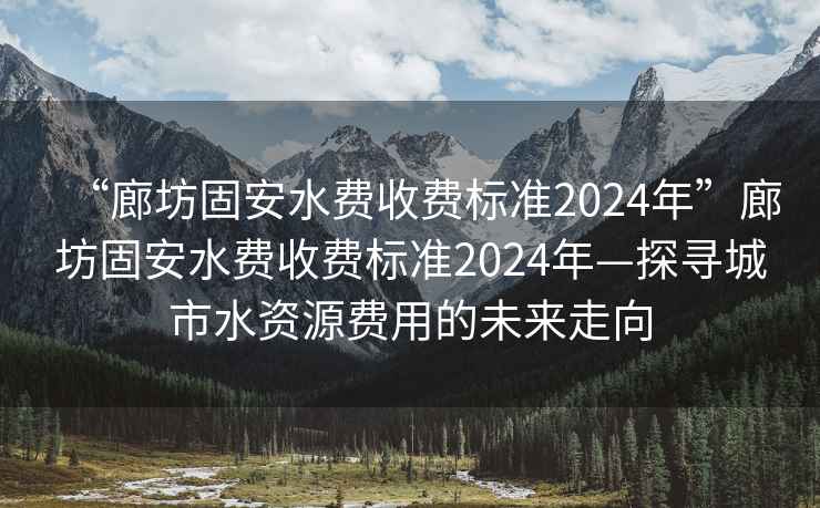 “廊坊固安水費收費標準2024年”廊坊固安水費收費標準2024年—探尋城市水資源費用的未來走向