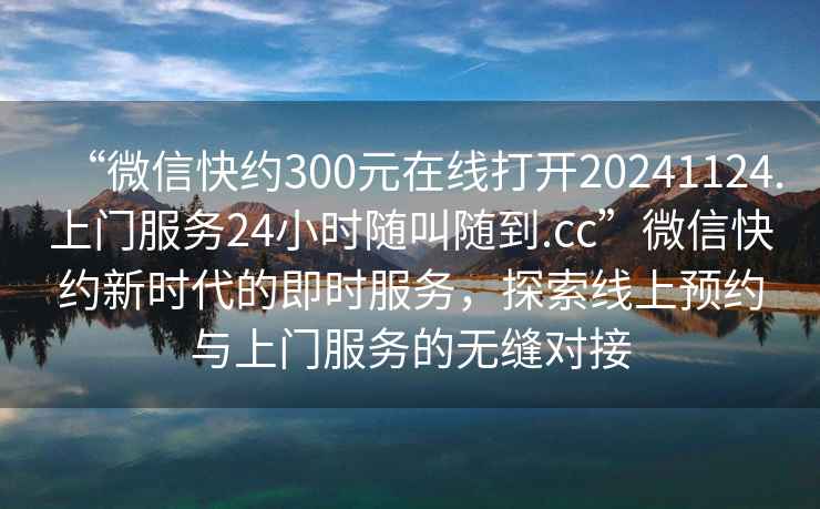“微信快約300元在線打開20241124.上門服務24小時隨叫隨到.cc”微信快約新時代的即時服務，探索線上預約與上門服務的無縫對接