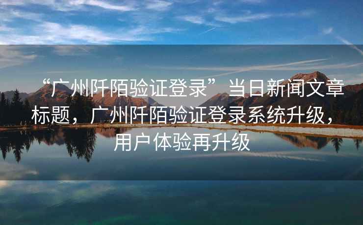 “廣州阡陌驗(yàn)證登錄”當(dāng)日新聞文章標(biāo)題，廣州阡陌驗(yàn)證登錄系統(tǒng)升級，用戶體驗(yàn)再升級