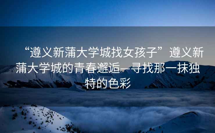 “遵義新蒲大學城找女孩子”遵義新蒲大學城的青春邂逅—尋找那一抹獨特的色彩