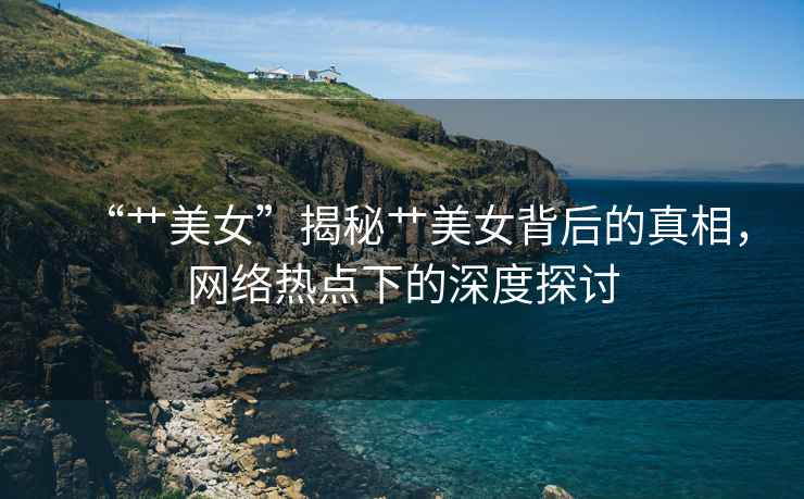 “艸美女”揭秘艸美女背后的真相，網(wǎng)絡(luò)熱點(diǎn)下的深度探討