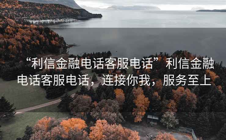 “利信金融電話客服電話”利信金融電話客服電話，連接你我，服務(wù)至上