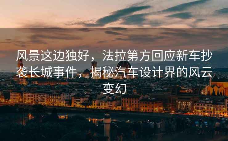 風(fēng)景這邊獨(dú)好，法拉第方回應(yīng)新車抄襲長城事件，揭秘汽車設(shè)計(jì)界的風(fēng)云變幻