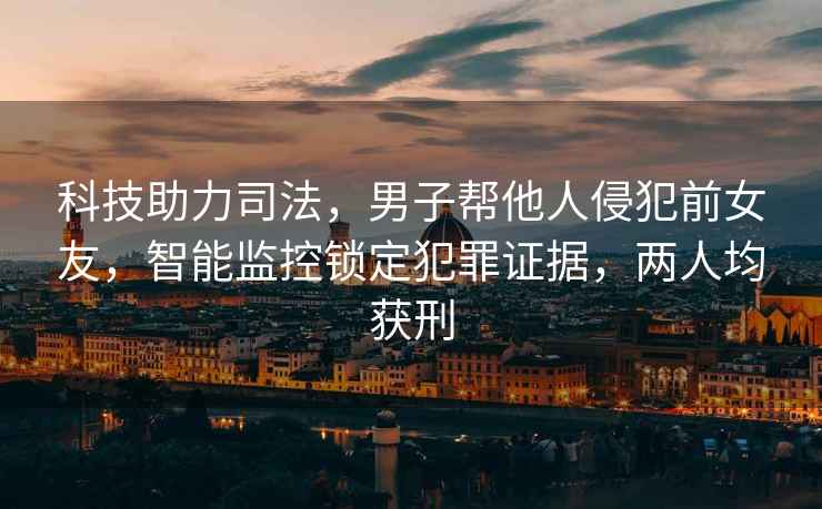 科技助力司法，男子幫他人侵犯前女友，智能監(jiān)控鎖定犯罪證據(jù)，兩人均獲刑