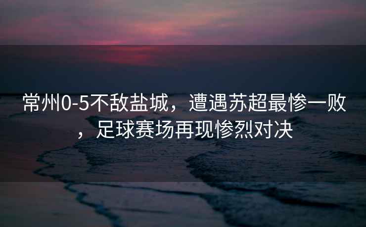 常州0-5不敵鹽城，遭遇蘇超最慘一敗，足球賽場再現(xiàn)慘烈對決
