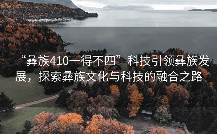 “彝族410一得不四”科技引領彝族發展，探索彝族文化與科技的融合之路