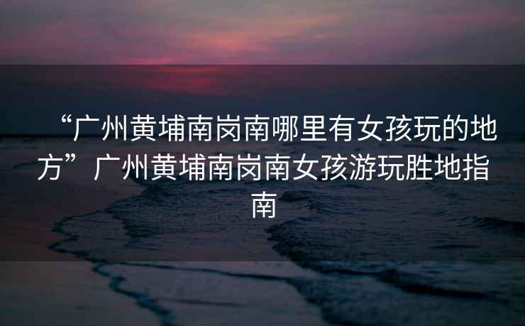 “廣州黃埔南崗南哪里有女孩玩的地方”廣州黃埔南崗南女孩游玩勝地指南