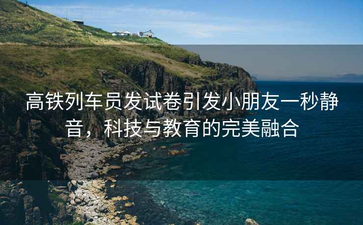高鐵列車員發(fā)試卷引發(fā)小朋友一秒靜音，科技與教育的完美融合
